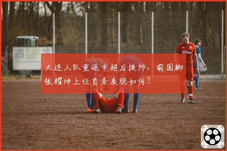 大连人队重返中超后换帅,前国脚张耀坤上任首秀表现如何?