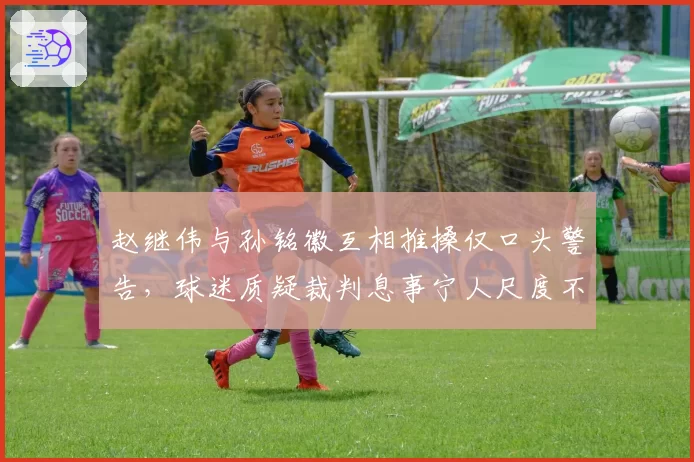 赵继伟与孙铭徽互相推搡仅口头警告,球迷质疑裁判息事宁人尺度不一