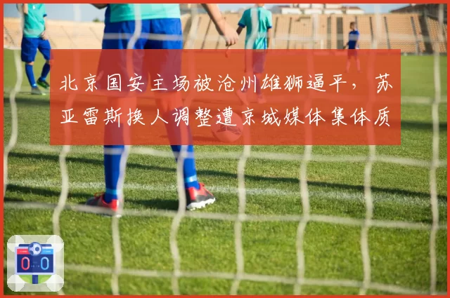 北京国安主场被沧州雄狮逼平，苏亚雷斯换人调整遭京城媒体集体质疑