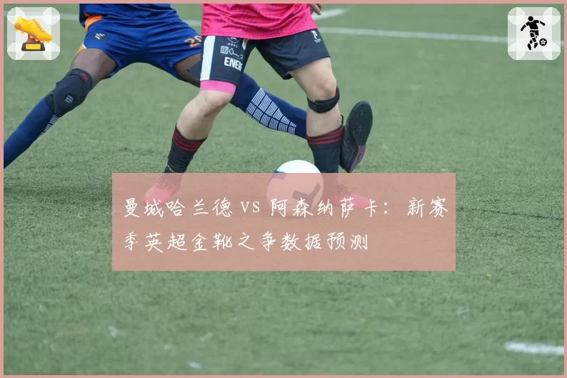 曼城哈兰德 vs 阿森纳萨卡:新赛季英超金靴之争数据预测