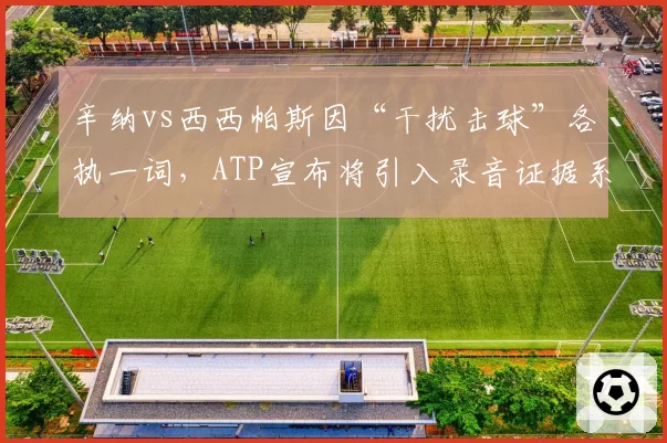 辛纳vs西西帕斯因“干扰击球”各执一词，ATP宣布将引入录音证据系统