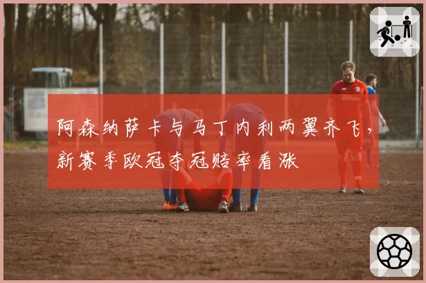 阿森纳萨卡与马丁内利两翼齐飞,新赛季欧冠夺冠赔率看涨