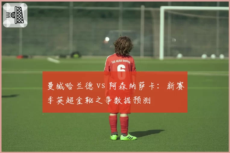曼城哈兰德 vs 阿森纳萨卡:新赛季英超金靴之争数据预测