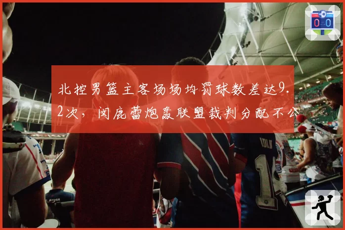 北控男篮主客场场均罚球数差达9.2次，闵鹿蕾炮轰联盟裁判分配不公