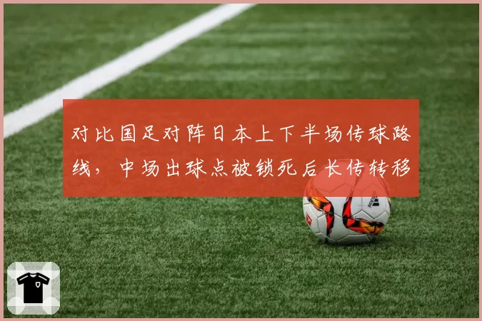 对比国足对阵日本上下半场传球路线，中场出球点被锁死后长传转移成功率锐减25%