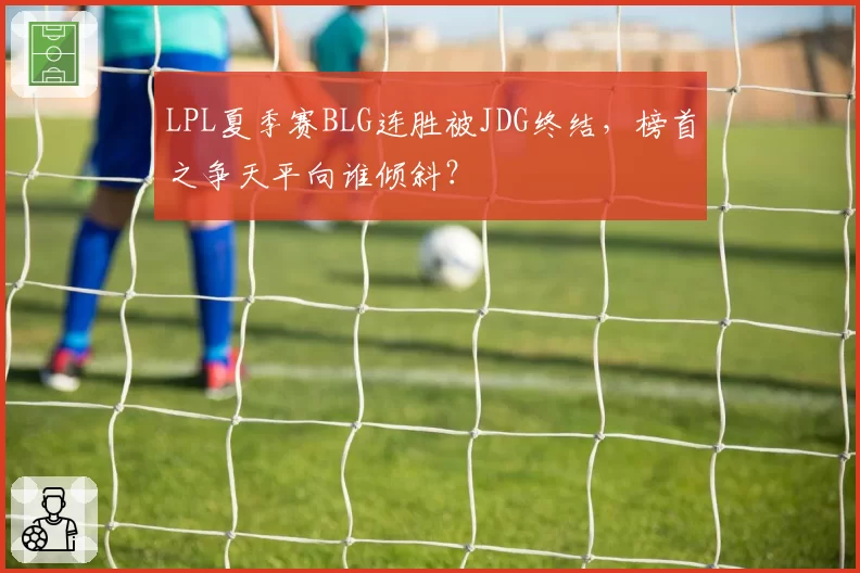 LPL夏季赛BLG连胜被JDG终结，榜首之争天平向谁倾斜？
