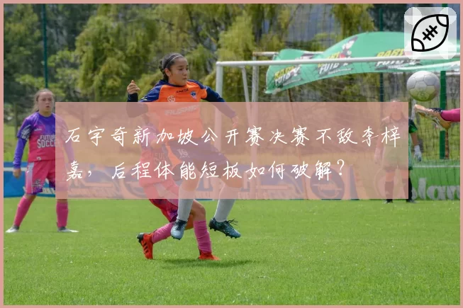 石宇奇新加坡公开赛决赛不敌李梓嘉，后程体能短板如何破解？