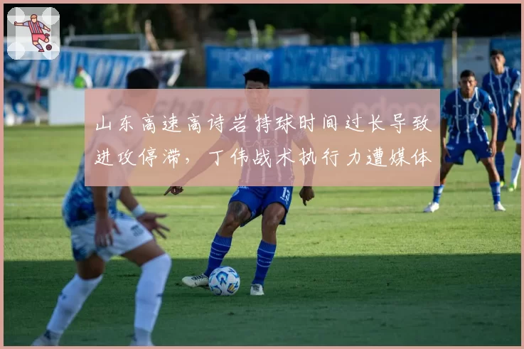 山东高速高诗岩持球时间过长导致进攻停滞,丁伟战术执行力遭媒体痛批