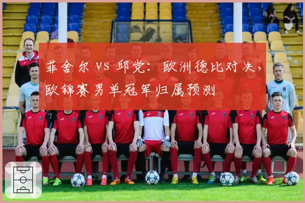 菲舍尔 vs 邱党：欧洲德比对决，欧锦赛男单冠军归属预测