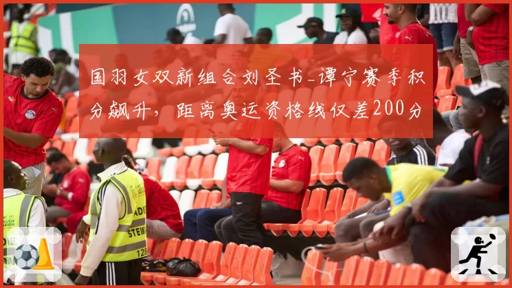 国羽女双新组合刘圣书_谭宁赛季积分飙升,距离奥运资格线仅差200分