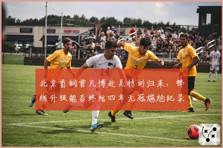 北京首钢曾凡博赴美特训归来，锋线升级能否终结四年无冠尴尬纪录