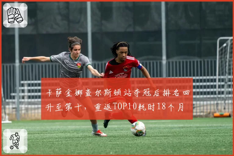 卡萨金娜查尔斯顿站夺冠后排名回升至第十，重返TOP10耗时18个月