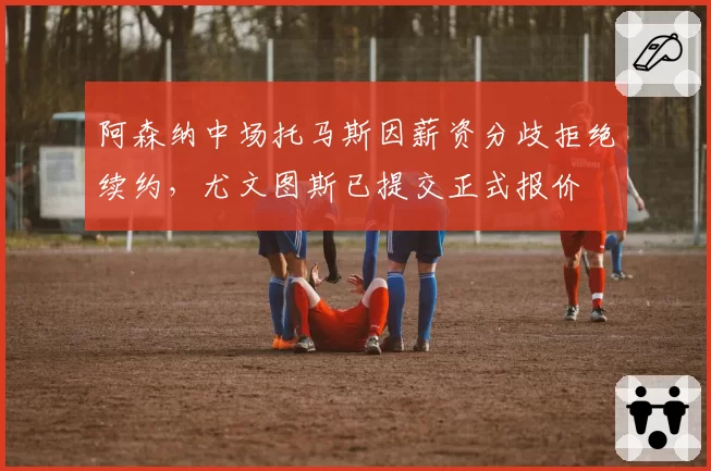 阿森纳中场托马斯因薪资分歧拒绝续约，尤文图斯已提交正式报价