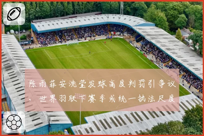陈雨菲安洗莹发球高度判罚引争议，世界羽联下赛季或统一执法尺度？