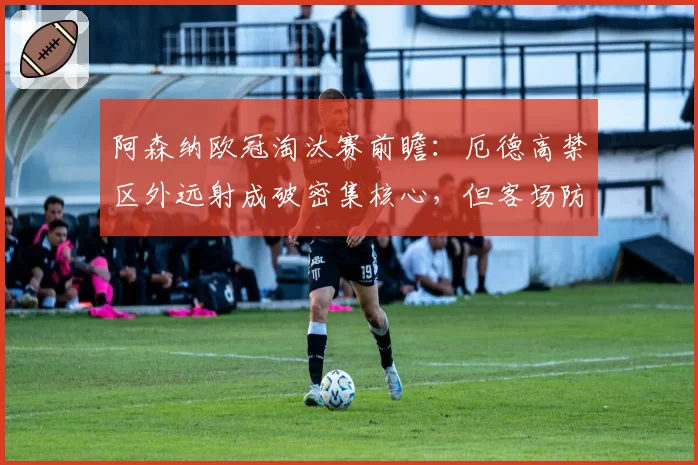 阿森纳欧冠淘汰赛前瞻：厄德高禁区外远射成破密集核心，但客场防守漏洞需警惕