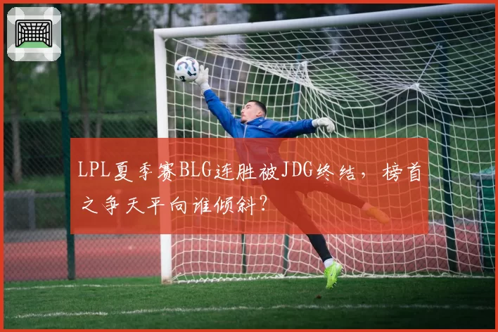 LPL夏季赛BLG连胜被JDG终结，榜首之争天平向谁倾斜？
