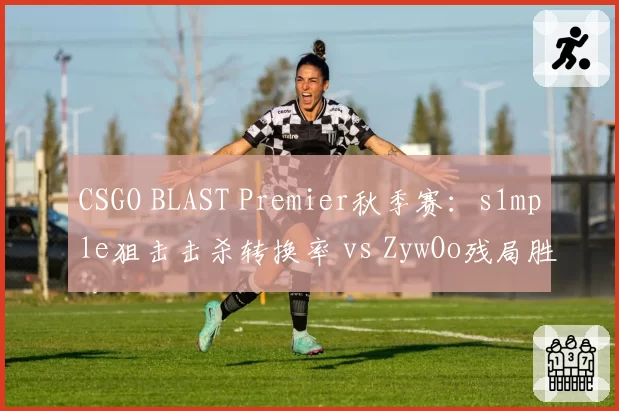 CSGO BLAST Premier秋季赛：s1mple狙击击杀转换率 vs ZywOo残局胜率，两大数据王关键对位
