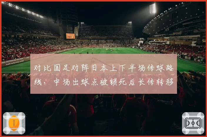 对比国足对阵日本上下半场传球路线,中场出球点被锁死后长传转移成功率锐减25%