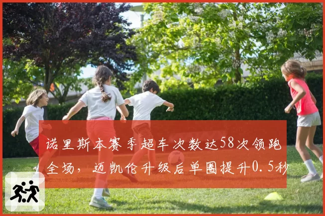 诺里斯本赛季超车次数达58次领跑全场,迈凯伦升级后单圈提升0.5秒