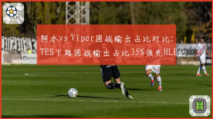 阿水vs Viper团战输出占比对比:TES下路团战输出占比35%领先HLE的30%但暴毙率更高