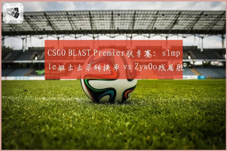 CSGO BLAST Premier秋季赛:s1mple狙击击杀转换率 vs ZywOo残局胜率,两大数据王关键对位