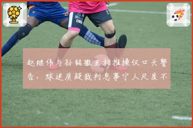 赵继伟与孙铭徽互相推搡仅口头警告,球迷质疑裁判息事宁人尺度不一